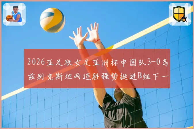 2026亚足联女足亚洲杯中国队3-0乌兹别克斯坦两连胜强势挺进B组下一轮