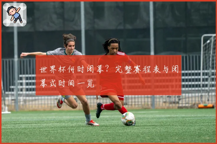 世界杯何时闭幕？完整赛程表与闭幕式时间一览