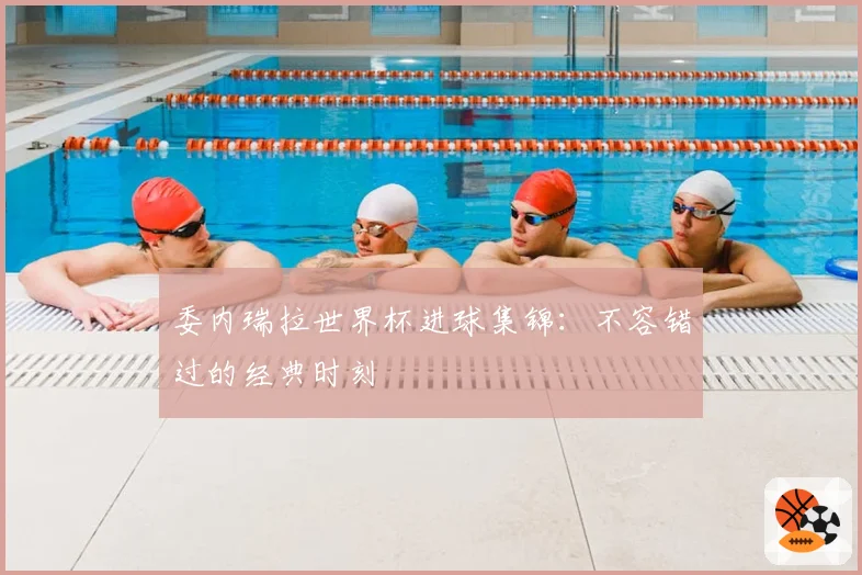 委内瑞拉世界杯进球集锦：不容错过的经典时刻