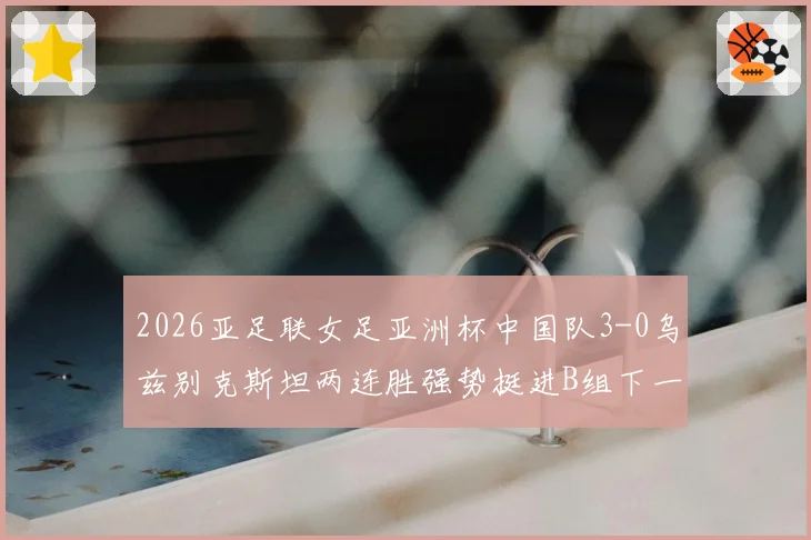 2026亚足联女足亚洲杯中国队3-0乌兹别克斯坦两连胜强势挺进B组下一轮
