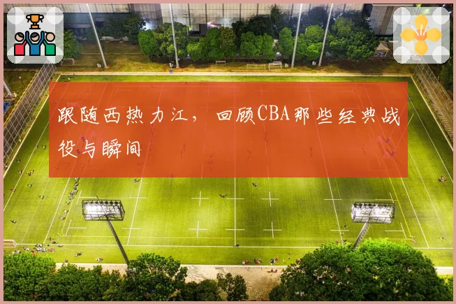 跟随西热力江，回顾CBA那些经典战役与瞬间