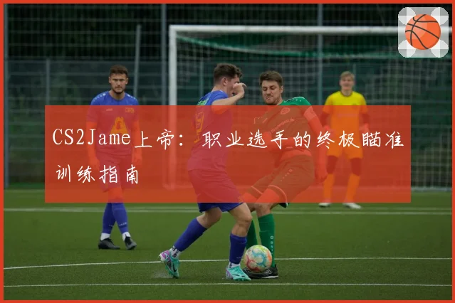 CS2Jame上帝：职业选手的终极瞄准训练指南