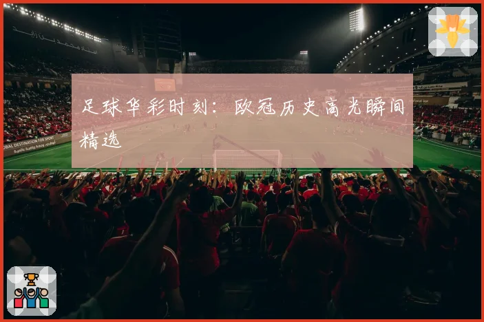 足球华彩时刻：欧冠历史高光瞬间精选