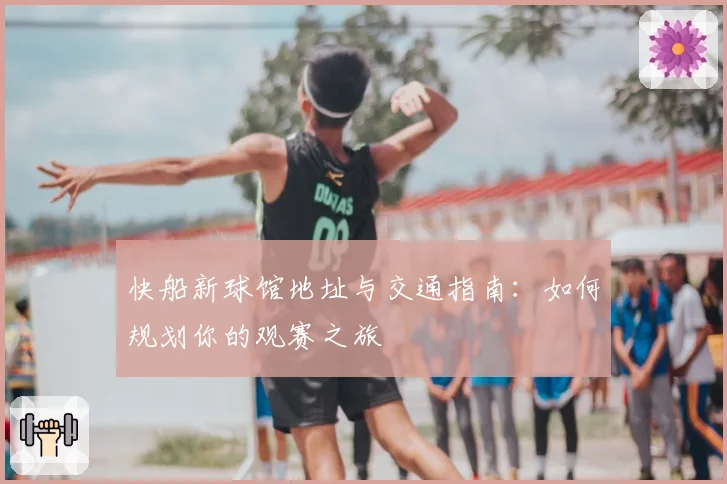 快船新球馆地址与交通指南：如何规划你的观赛之旅