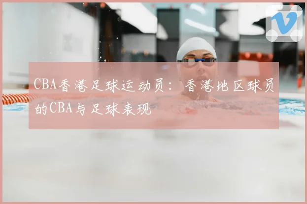 CBA香港足球运动员：香港地区球员的CBA与足球表现