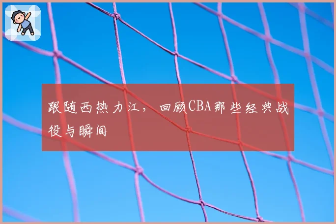 跟随西热力江，回顾CBA那些经典战役与瞬间