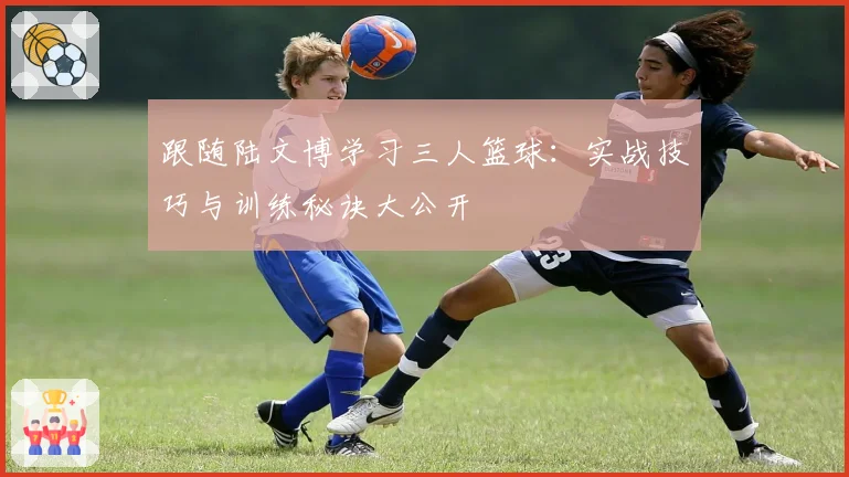 跟随陆文博学习三人篮球：实战技巧与训练秘诀大公开